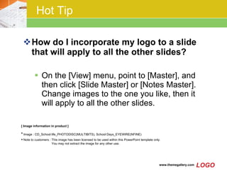 Hot Tip How do I incorporate my logo to a slide that will apply to all the other slides?  On the [View] menu, point to [Master], and then click [Slide Master] or [Notes Master]. Change images to the one you like, then it will apply to all the other slides.  [ Image information in product ] Image : CD_School life_PHOTODISC(MULTIBITS), School Days_EYEWIRE(NFINE)   Note to customers : This image has been licensed to be used within this PowerPoint template only.  You may not extract the image for any other use.  