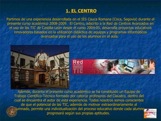 Partimos de una experiencia desarrollada en el IES Cauca Romana (Coca, Segovia) durante el presente curso académico 2008-2009.  El Centro, adscrito a la Red de Centros Avanzados en el uso de las TIC de Castilla-León desde el curso 2004-05, desarrolla proyectos educativos innovadores basados en la utilización didáctica de equipos y programas informáticos avanzados para el uso de los alumnos en el aula.  Además, durante el presente curso académico se ha constituido un Equipo de Trabajo Científico-Técnico formado por catorce profesores del Claustro, dentro del cual se encuentra el autor de esta experiencia. Todos nosotros somos conscientes de que el potencial de las TIC, además de motivar extraordinariamente al alumnado, permite una individualización del proceso educativo donde cada alumno progresará según sus propias aptitudes.  1. EL CENTRO 