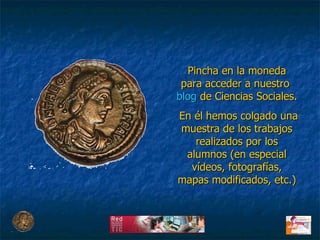 Pincha en la moneda para acceder a nuestro  blog  de Ciencias Sociales. En él hemos colgado una muestra de los trabajos realizados por los alumnos (en especial vídeos, fotografías, mapas modificados, etc.) 
