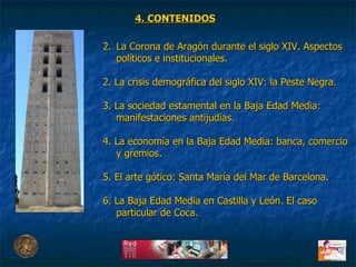 La Corona de Aragón durante el siglo XIV. Aspectos políticos e institucionales. 2. La crisis demográfica del siglo XIV: la Peste Negra. 3. La sociedad estamental en la Baja Edad Media: manifestaciones antijudías. 4. La economía en la Baja Edad Media: banca, comercio y gremios. 5. El arte gótico: Santa María del Mar de Barcelona. 6. La Baja Edad Media en Castilla y León. El caso particular de Coca. 4. CONTENIDOS 