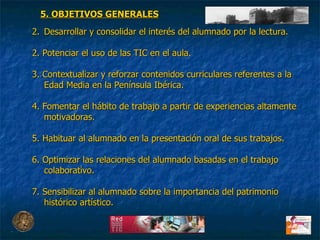 Desarrollar y consolidar el interés del alumnado por la lectura. 2. Potenciar el uso de las TIC en el aula. 3. Contextualizar y reforzar contenidos curriculares referentes a la Edad Media en la Península Ibérica. 4. Fomentar el hábito de trabajo a partir de experiencias altamente motivadoras. 5. Habituar al alumnado en la presentación oral de sus trabajos. 6. Optimizar las relaciones del alumnado basadas en el trabajo colaborativo. 7. Sensibilizar al alumnado sobre la importancia del patrimonio histórico artístico. 5. OBJETIVOS GENERALES 