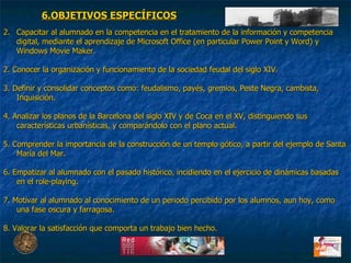 Capacitar al alumnado en la competencia en el tratamiento de la información y competencia digital, mediante el aprendizaje de Microsoft Office (en particular Power Point y Word) y Windows Movie Maker. 2. Conocer la organización y funcionamiento de la sociedad feudal del siglo XIV. 3. Definir y consolidar conceptos como: feudalismo, payés, gremios, Peste Negra, cambista, Inquisición. 4. Analizar los planos de la Barcelona del siglo XIV y de Coca en el XV, distinguiendo sus características urbanísticas, y comparándolo con el plano actual.  5. Comprender la importancia de la construcción de un templo gótico, a partir del ejemplo de Santa María del Mar.  6. Empatizar al alumnado con el pasado histórico, incidiendo en el ejercicio de dinámicas basadas en el role-playing. 7. Motivar al alumnado al conocimiento de un periodo percibido por los alumnos, aun hoy, como una fase oscura y farragosa. 8. Valorar la satisfacción que comporta un trabajo bien hecho. 6.OBJETIVOS ESPECÍFICOS 