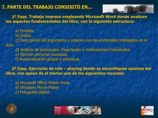 1ª Fase.  Trabajo impreso empleando Microsoft Word donde analicen los aspectos fundamentales del libro, con la siguiente estructura: a) Portada. b) Índice. c) Descripción del argumento y relación con los contenidos trabajados en el aula. d) Análisis de personajes. Descripción y motivaciones individuales. e) Opinión personal razonada.  f) Autoevaluación grupal e individual. 2ª Fase . Ejercicios de role – playing donde se escenifiquen escenas del libro, con apoyo de al menos uno de los siguientes recursos: a) Microsoft Office Power Point. b) Windows Movie Maker.  c) Fotografía digital. 7. PARTE DEL TRABAJO CONSISITÓ EN… 