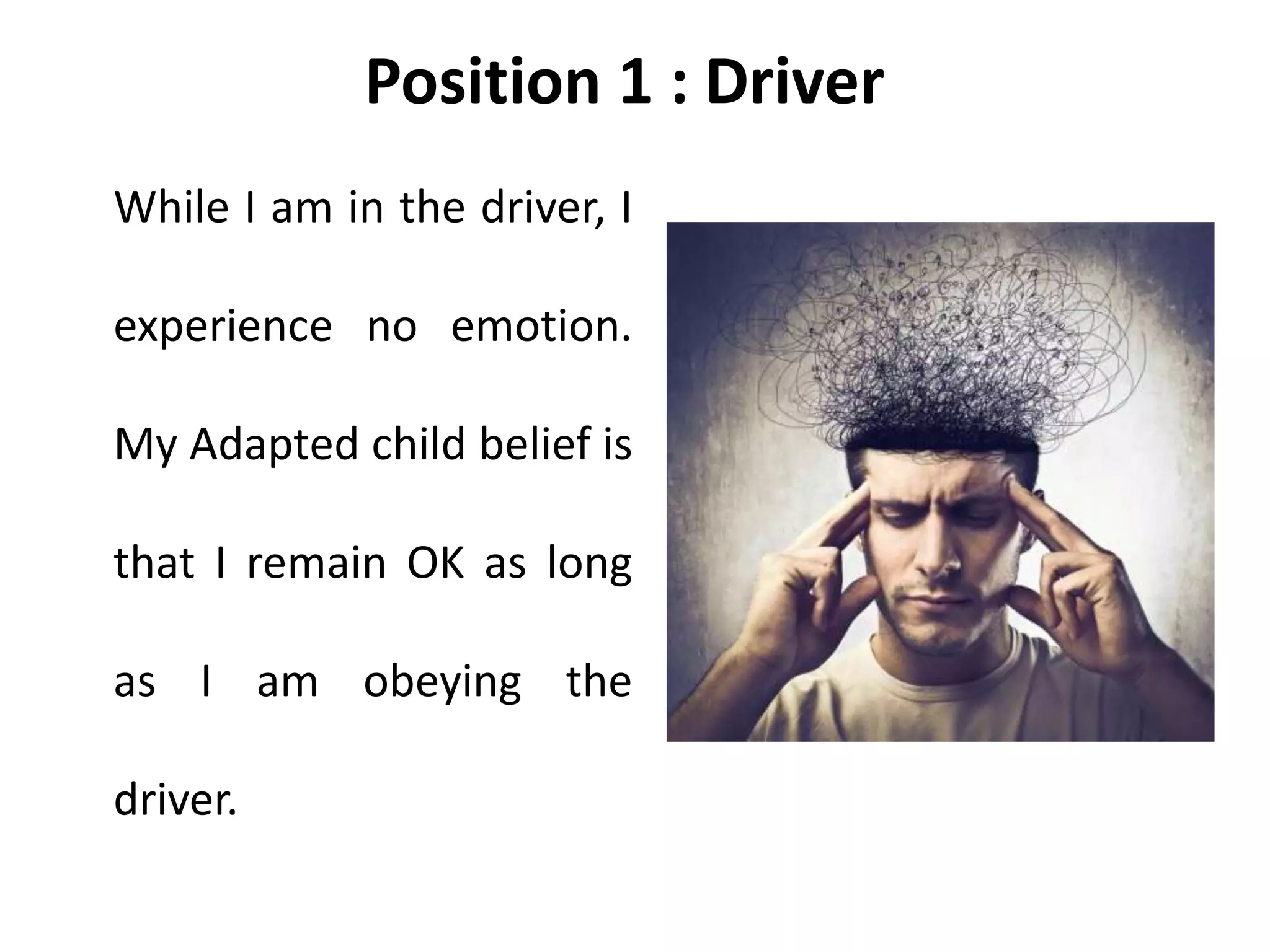 Position 1 : Driver
While I am in the driver, I
experience no emotion.
My Adapted child belief is
that I remain OK as long
as I am obeying the
driver.