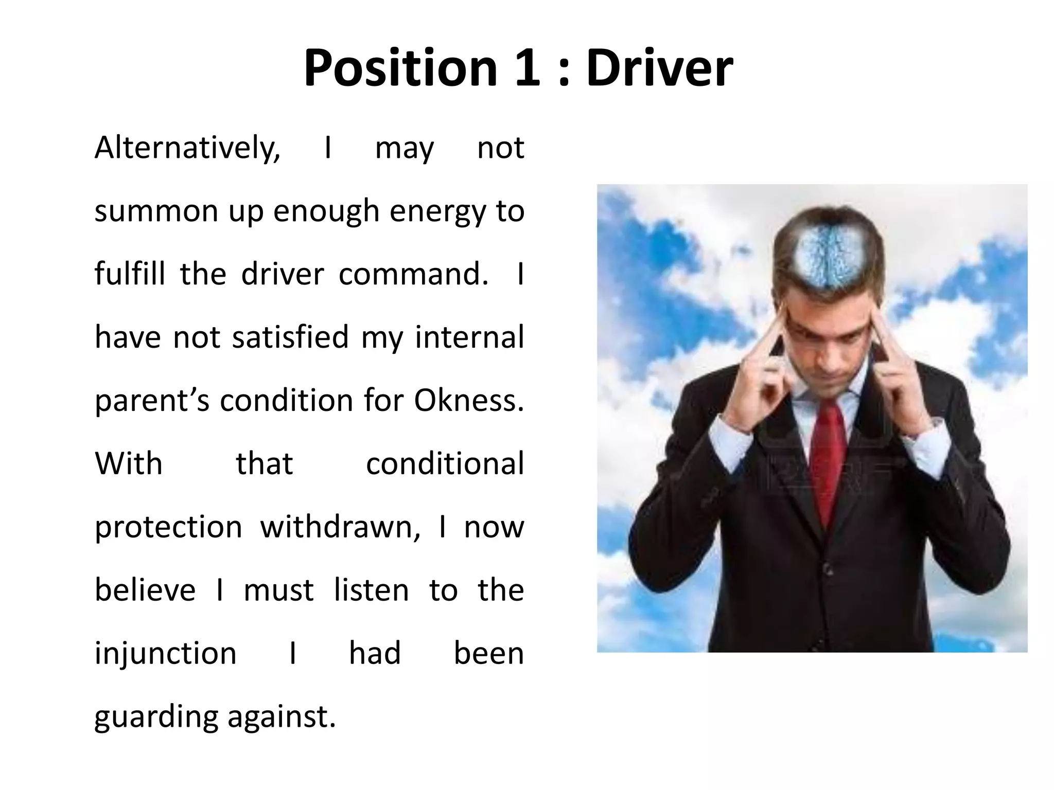 Position 1 : Driver
Alternatively, I may not
summon up enough energy to
fulfill the driver command. I
have not satisfied my internal
parent’s condition for Okness.
With that conditional
protection withdrawn, I now
believe I must listen to the
injunction I had been
guarding against.
