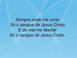 Sempre pode me curar,
Só o sangue de Jesus Cristo.
E do mal me libertar.
Só o sangue de Jesus Cristo.
 
