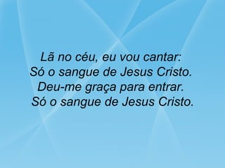 Lã no céu, eu vou cantar:
Só o sangue de Jesus Cristo.
Deu-me graça para entrar.
Só o sangue de Jesus Cristo.
 