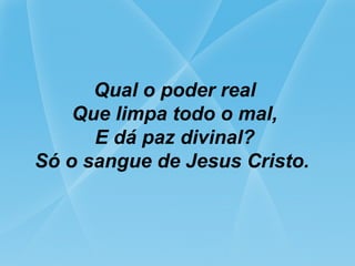 Qual o poder real
Que limpa todo o mal,
E dá paz divinal?
Só o sangue de Jesus Cristo.
 