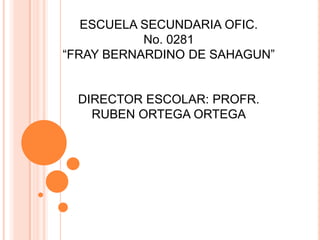 ESCUELA SECUNDARIA OFIC.
           No. 0281
“FRAY BERNARDINO DE SAHAGUN”


  DIRECTOR ESCOLAR: PROFR.
    RUBEN ORTEGA ORTEGA
 