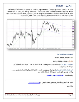 ‫دوالر ين – ‪USD JPY‬‬
    ‫ال تغيير في الرؤية حيث يواجه الزوج دعم جيد على حدود 11242 نجح حتى اللحظة في إحتواء الموجة التصحيحية الهابطة من القمة 122.2‬
   ‫والمتوقع لها إستهداف منطقة 11.32- 11..2 قبل مواصلة الصعود من جديد ، حاليا يتحر الزوج بنطاق عراي ينحصر بين المقاومة 11212‬
 ‫والدعم 11242 وتظل الحركة محايدة مائلة للهبوط طالما يتداول الزوج داخل هذا النطاق ، بينما إختراق 11212 هو أول إشارة مبكرة إلنتهاء موجة‬
                             ‫التصحيح الهابط والعودة من جديد لإلتجاه الصاعد المتوقع أن يستهدف المستوى النفسي 115 على المدى المتوسط‬




                                                                                                     ‫مستويات الدعم والمقاومة اليوم‬

                                                                                                 ‫دعوم :.11242– 11232 – 11232‬

                                                                                             ‫مقاومات : 12242 – 14212 – 12212‬

              ‫خطة التداول المقترحة / اإلستفادة من إشارات البيع فقط دون 11242 بأهداف 11 نقطة ، أو بالقرب من 11212 في حال‬
                                                                                             ‫عودة السعر إليها من جديد‬

           ‫أبرة البيانات المتوقعة للزوج اليوم/ من أمريكا خبرين بدرجة متوسط : اإلنفاق الشخصي في الثانية والنصف بتوقيت مصر ،‬
                                                         ‫والرابعة إال خمس دقائق القراءة المراجعة لثقة المستهلك بتوقيت مصر‬

                                                                                 ‫، لمتابعة النتائج : مفكرة المتداول العربي اإلقتصادية‬



                                            ‫أنتظر إقتراحاتكم ومناقشاتكم بمواوع التحليل اليومي / هــــــــــــنــــــــــا‬
                                                                                                                         ‫رانيا وجدي‬




‫‪Arabictrader Forum , Technical Analysis By Rania Wagdy‬‬                                                                       ‫5 ‪Page‬‬
 