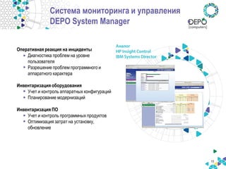 11 
Система мониторинга и управления DEPO System Manager 
Оперативная реакция на инциденты 
•Диагностика проблем на уровне пользователя 
•Разрешение проблем программного и аппаратного характера Инвентаризация оборудования 
•Учет и контроль аппаратных конфигураций 
•Планирование модернизаций Инвентаризация ПО 
•Учет и контроль программных продуктов 
•Оптимизация затрат на установку, обновление  