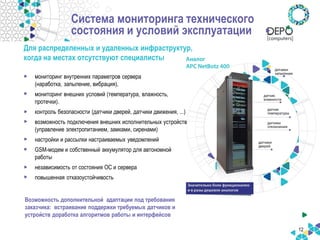 12 
•мониторинг внутренних параметров сервера (наработка, запыление, вибрация), 
•мониторинг внешних условий (температура, влажность, протечки). 
•контроль безопасности (датчики дверей, датчики движения, ...) 
•возможность подключения внешних исполнительных устройств (управление электропитанием, замками, сиренами) 
•настройки и рассылки настраиваемых уведомлений 
•GSM-модем и собственный аккумулятор для автономной работы 
•независимость от состояния ОС и сервера 
•повышенная отказоустойчивость 
Возможность дополнительной адаптации под требования заказчика: встраивание поддержки требуемых датчиков и устройств доработка алгоритмов работы и интерфейсов 
Система мониторинга технического состояния и условий эксплуатации 
Для распределенных и удаленных инфраструктур, когда на местах отсутствуют специалисты  