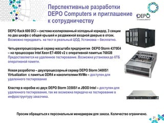 Перспективные разработки DEPO Computers и приглашение к сотрудничеству 
21 
DEPO Rack 600 DCI – система изолированный холодный коридор, 3 секции по два шкафа с общей крышей и раздвижной входной дверью в отсек. Возможно передавать на тест в реальный ЦОД. Установка – бесплатно. Четырехпроцессорный сервер масштаба предприятия DEPO Storm 4370E4 – на процессорах Intel Xeon E7-4800 v2 с оперативной памятью 768GB Предоставляется на удаленное тестирование. Возможна установка до 6ТБ оперативной памяти. Новая разработка – двухпроцессорный сервер DEPO Storm 3400S1 Virtualization c памятью DDR4 и накопителями NVMe – доступен для удаленного тестирования Кластер в коробке из двух DEPO Storm 3350S1 и JBOD Intel – доступен для удаленного тестирования, так же возможна передача на тестирование в инфраструктуру заказчика. 
Просим обращаться к персональным менеджерам для заказа. Количество ограничено.  