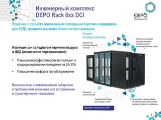 9 
Решение с герметизированным холодным/горячим коридором 
для ЦОД среднего размера более сотни серверов 
Возможность изготовления по габаритам и требованиям заказчика для встраивания в существующие помещения 
Инженерный комплекс DEPO Rack 6xx DCI 
Изоляция зон холодного и горячего воздуха в ЦОД (исключение перемешивания) 
•Повышение эффективности вентиляции и кондиционирования помещения на 25-30% 
•Повышение комфорта при обслуживании  