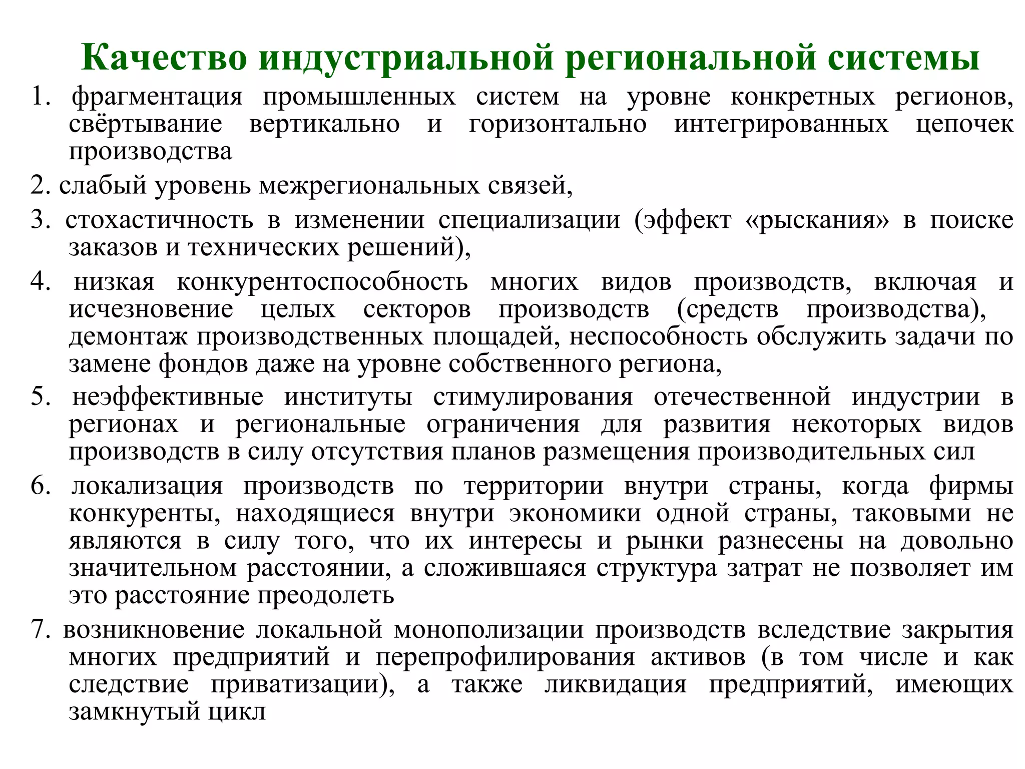 Качество индустриальной региональной системы
1. фрагментация промышленных систем на уровне конкретных регионов,
свёртывание вертикально и горизонтально интегрированных цепочек
производства
2. слабый уровень межрегиональных связей,
3. стохастичность в изменении специализации (эффект «рыскания» в поиске
заказов и технических решений),
4. низкая конкурентоспособность многих видов производств, включая и
исчезновение целых секторов производств (средств производства),
демонтаж производственных площадей, неспособность обслужить задачи по
замене фондов даже на уровне собственного региона,
5. неэффективные институты стимулирования отечественной индустрии в
регионах и региональные ограничения для развития некоторых видов
производств в силу отсутствия планов размещения производительных сил
6. локализация производств по территории внутри страны, когда фирмы
конкуренты, находящиеся внутри экономики одной страны, таковыми не
являются в силу того, что их интересы и рынки разнесены на довольно
значительном расстоянии, а сложившаяся структура затрат не позволяет им
это расстояние преодолеть
7. возникновение локальной монополизации производств вследствие закрытия
многих предприятий и перепрофилирования активов (в том числе и как
следствие приватизации), а также ликвидация предприятий, имеющих
замкнутый цикл
 