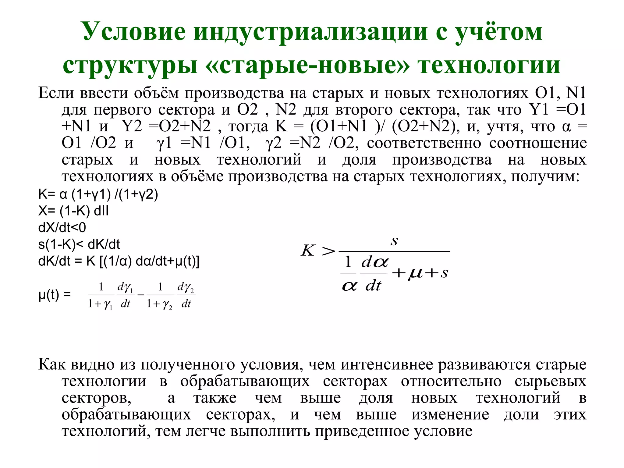 Условие индустриализации с учётом
структуры «старые-новые» технологии
Если ввести объём производства на старых и новых технологиях O1, N1
для первого сектора и O2 , N2 для второго сектора, так что Y1 =O1
+N1 и Y2 =O2+N2 , тогда K = (O1+N1 )/ (O2+N2), и, учтя, что α =
O1 /O2 и γ1 =N1 /O1, γ2 =N2 /O2, соответственно соотношение
старых и новых технологий и доля производства на новых
технологиях в объёме производства на старых технологиях, получим:
K= α (1+γ1) /(1+γ2)
X= (1-K) dII
dX/dt<0
s(1-K)< dK/dt
dK/dt = K [(1/α) dα/dt+μ(t)]
μ(t) =
Как видно из полученного условия, чем интенсивнее развиваются старые
технологии в обрабатывающих секторах относительно сырьевых
секторов, а также чем выше доля новых технологий в
обрабатывающих секторах, и чем выше изменение доли этих
технологий, тем легче выполнить приведенное условие
dt
d
dt
d 2
2
1
1 1
1
1
1 γ
γ
γ
γ +
−
+
s
dt
d
s
K
++
>
µ
α
α
1
 