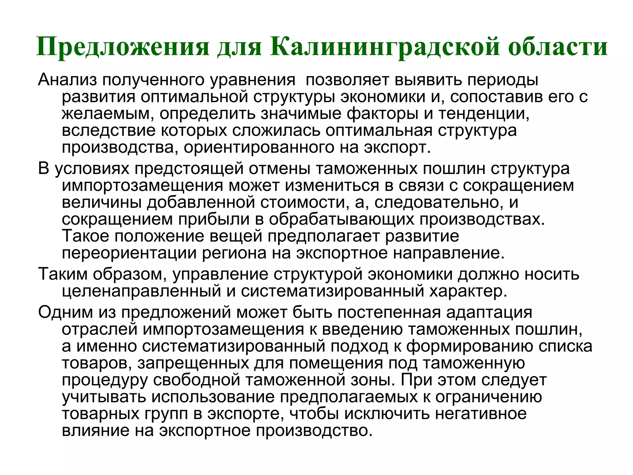 Предложения для Калининградской области
Анализ полученного уравнения позволяет выявить периоды
развития оптимальной структуры экономики и, сопоставив его с
желаемым, определить значимые факторы и тенденции,
вследствие которых сложилась оптимальная структура
производства, ориентированного на экспорт.
В условиях предстоящей отмены таможенных пошлин структура
импортозамещения может измениться в связи с сокращением
величины добавленной стоимости, а, следовательно, и
сокращением прибыли в обрабатывающих производствах.
Такое положение вещей предполагает развитие
переориентации региона на экспортное направление.
Таким образом, управление структурой экономики должно носить
целенаправленный и систематизированный характер.
Одним из предложений может быть постепенная адаптация
отраслей импортозамещения к введению таможенных пошлин,
а именно систематизированный подход к формированию списка
товаров, запрещенных для помещения под таможенную
процедуру свободной таможенной зоны. При этом следует
учитывать использование предполагаемых к ограничению
товарных групп в экспорте, чтобы исключить негативное
влияние на экспортное производство.
 