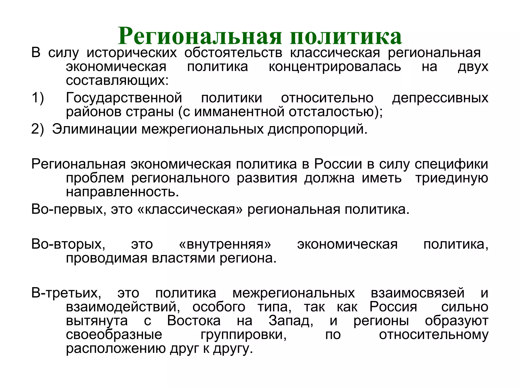 Региональная политика
В силу исторических обстоятельств классическая региональная
экономическая политика концентрировалась на двух
составляющих:
1) Государственной политики относительно депрессивных
районов страны (с имманентной отсталостью);
2) Элиминации межрегиональных диспропорций.
Региональная экономическая политика в России в силу специфики
проблем регионального развития должна иметь триединую
направленность.
Во-первых, это «классическая» региональная политика.
Во-вторых, это «внутренняя» экономическая политика,
проводимая властями региона.
В-третьих, это политика межрегиональных взаимосвязей и
взаимодействий, особого типа, так как Россия сильно
вытянута с Востока на Запад, и регионы образуют
своеобразные группировки, по относительному
расположению друг к другу.
 