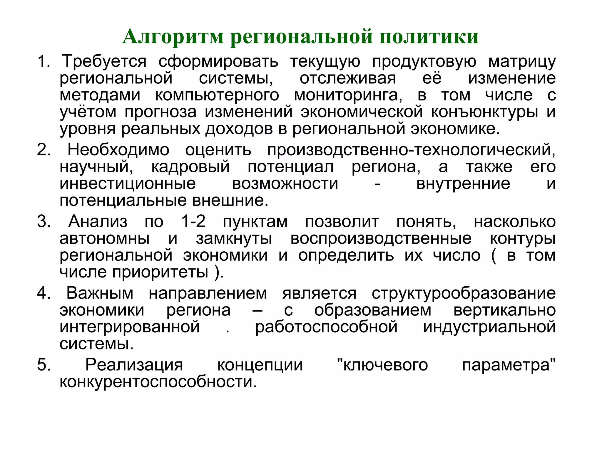 Алгоритм региональной политики
1. Требуется сформировать текущую продуктовую матрицу
региональной системы, отслеживая её изменение
методами компьютерного мониторинга, в том числе с
учётом прогноза изменений экономической конъюнктуры и
уровня реальных доходов в региональной экономике.
2. Необходимо оценить производственно-технологический,
научный, кадровый потенциал региона, а также его
инвестиционные возможности - внутренние и
потенциальные внешние.
3. Анализ по 1-2 пунктам позволит понять, насколько
автономны и замкнуты воспроизводственные контуры
региональной экономики и определить их число ( в том
числе приоритеты ).
4. Важным направлением является структурообразование
экономики региона – с образованием вертикально
интегрированной . работоспособной индустриальной
системы.
5. Реализация концепции "ключевого параметра"
конкурентоспособности.
 