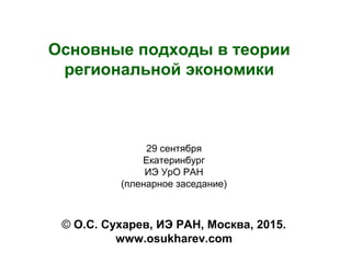 Основные подходы в теории
региональной экономики
© О.С. Сухарев, ИЭ РАН, Москва, 2015.
www.osukharev.com
29 сентября
Екатеринбург
ИЭ УрО РАН
(пленарное заседание)
 