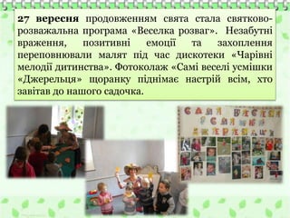 27 вересня продовженням свята стала святково-
розважальна програма «Веселка розваг». Незабутні
враження, позитивні емоції та захоплення
переповнювали малят під час дискотеки «Чарівні
мелодії дитинства». Фотоколаж «Самі веселі усмішки
«Джерельця» щоранку піднімає настрій всім, хто
завітав до нашого садочка.
 