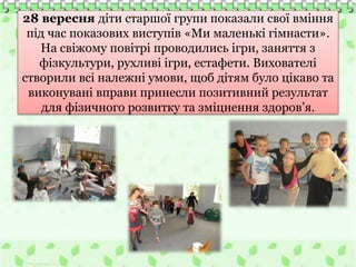 28 вересня діти старшої групи показали свої вміння
під час показових виступів «Ми маленькі гімнасти».
На свіжому повітрі проводились ігри, заняття з
фізкультури, рухливі ігри, естафети. Вихователі
створили всі належні умови, щоб дітям було цікаво та
виконувані вправи принесли позитивний результат
для фізичного розвитку та зміцнення здоров’я.
 