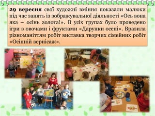29 вересня свої художні вміння показали малюки
під час занять із зображувальної діяльності «Ось вона
яка – осінь золота!». В усіх групах було проведено
ігри з овочами і фруктами «Дарунки осені». Вразила
різноманіттям робіт виставка творчих сімейних робіт
«Осінній вернісаж».
 