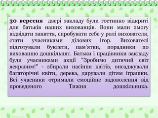 30 вересня двері закладу були гостинно відкриті
для батьків наших вихованців. Вони мали змогу
відвідати заняття, спробувати себе у ролі вихователя,
стати учасниками ділових ігор. Вихователі
підготували буклети, пам’ятки, порадники по
вихованню дошкільнят. Батьки і працівники закладу
були учасниками акції "Зробимо дитячий світ
яскравим!" - збирали насіння квітів, висаджували
багаторічні квіти, дерева, дарували дітям іграшки.
Всі учасники отримали емоційне задоволення від
проведеного Тижня дошкільника.
 