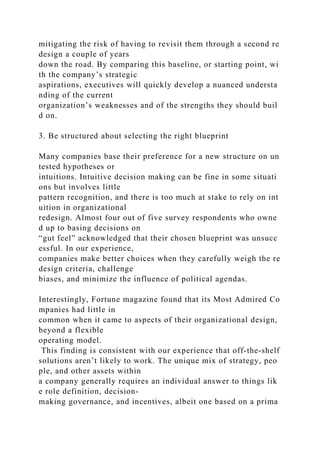 mitigating the risk of having to revisit them through a second re
design a couple of years
down the road. By comparing this baseline, or starting point, wi
th the company’s strategic
aspirations, executives will quickly develop a nuanced understa
nding of the current
organization’s weaknesses and of the strengths they should buil
d on.
3. Be structured about selecting the right blueprint
Many companies base their preference for a new structure on un
tested hypotheses or
intuitions. Intuitive decision making can be fine in some situati
ons but involves little
pattern recognition, and there is too much at stake to rely on int
uition in organizational
redesign. Almost four out of five survey respondents who owne
d up to basing decisions on
“gut feel” acknowledged that their chosen blueprint was unsucc
essful. In our experience,
companies make better choices when they carefully weigh the re
design criteria, challenge
biases, and minimize the influence of political agendas.
Interestingly, Fortune magazine found that its Most Admired Co
mpanies had little in
common when it came to aspects of their organizational design,
beyond a flexible
operating model.
This finding is consistent with our experience that off-the-shelf
solutions aren’t likely to work. The unique mix of strategy, peo
ple, and other assets within
a company generally requires an individual answer to things lik
e role definition, decision-
making governance, and incentives, albeit one based on a prima
 