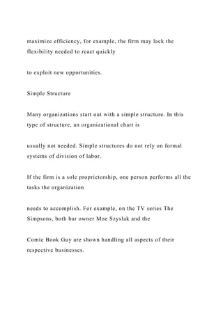 maximize efficiency, for example, the firm may lack the
flexibility needed to react quickly
to exploit new opportunities.
Simple Structure
Many organizations start out with a simple structure. In this
type of structure, an organizational chart is
usually not needed. Simple structures do not rely on formal
systems of division of labor.
If the firm is a sole proprietorship, one person performs all the
tasks the organization
needs to accomplish. For example, on the TV series The
Simpsons, both bar owner Moe Szyslak and the
Comic Book Guy are shown handling all aspects of their
respective businesses.
 