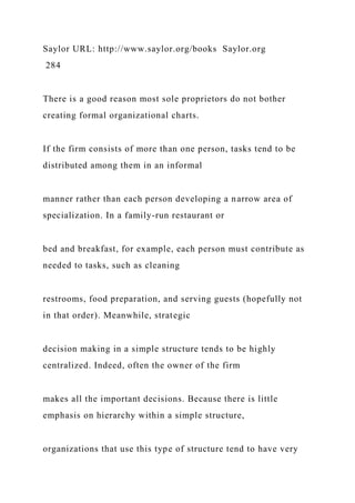 Saylor URL: http://www.saylor.org/books Saylor.org
284
There is a good reason most sole proprietors do not bother
creating formal organizational charts.
If the firm consists of more than one person, tasks tend to be
distributed among them in an informal
manner rather than each person developing a narrow area of
specialization. In a family-run restaurant or
bed and breakfast, for example, each person must contribute as
needed to tasks, such as cleaning
restrooms, food preparation, and serving guests (hopefully not
in that order). Meanwhile, strategic
decision making in a simple structure tends to be highly
centralized. Indeed, often the owner of the firm
makes all the important decisions. Because there is little
emphasis on hierarchy within a simple structure,
organizations that use this type of structure tend to have very
 
