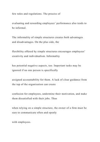few rules and regulations. The process of
evaluating and rewarding employees’ performance also tends to
be informal.
The informality of simple structures creates both advantages
and disadvantages. On the plus side, the
flexibility offered by simple structures encourages employees’
creativity and individualism. Informality
has potential negative aspects, too. Important tasks may be
ignored if no one person is specifically
assigned accountability for them. A lack of clear guidance from
the top of the organization can create
confusion for employees, undermine their motivation, and make
them dissatisfied with their jobs. Thus
when relying on a simple structure, the owner of a firm must be
sure to communicate often and openly
with employees.
 