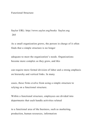 Functional Structure
Saylor URL: http://www.saylor.org/books Saylor.org
285
As a small organization grows, the person in charge of it often
finds that a simple structure is no longer
adequate to meet the organization’s needs. Organizations
become more complex as they grow, and this
can require more formal division of labor and a strong emphasis
on hierarchy and vertical links. In many
cases, these firms evolve from using a simple structure to
relying on a functional structure.
Within a functional structure, employees are divided into
departments that each handle activities related
to a functional area of the business, such as marketing,
production, human resources, information
 