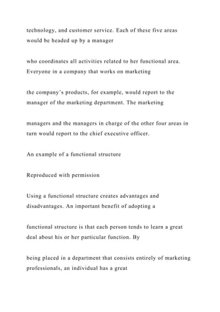 technology, and customer service. Each of these five areas
would be headed up by a manager
who coordinates all activities related to her functional area.
Everyone in a company that works on marketing
the company’s products, for example, would report to the
manager of the marketing department. The marketing
managers and the managers in charge of the other four areas in
turn would report to the chief executive officer.
An example of a functional structure
Reproduced with permission
Using a functional structure creates advantages and
disadvantages. An important benefit of adopting a
functional structure is that each person tends to learn a great
deal about his or her particular function. By
being placed in a department that consists entirely of marketing
professionals, an individual has a great
 