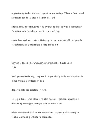 opportunity to become an expert in marketing. Thus a functional
structure tends to create highly skilled
specialists. Second, grouping everyone that serves a particular
function into one department tends to keep
costs low and to create efficiency. Also, because all the people
in a particular department share the same
Saylor URL: http://www.saylor.org/books Saylor.org
286
background training, they tend to get along with one another. In
other words, conflicts within
departments are relatively rare.
Using a functional structure also has a significant downside:
executing strategic changes can be very slow
when compared with other structures. Suppose, for example,
that a textbook publisher decides to
 