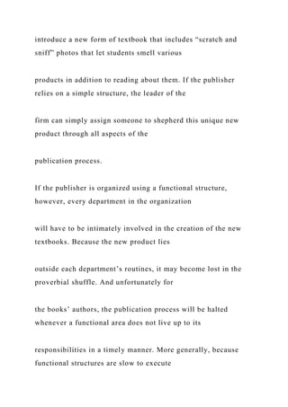 introduce a new form of textbook that includes “scratch and
sniff” photos that let students smell various
products in addition to reading about them. If the publisher
relies on a simple structure, the leader of the
firm can simply assign someone to shepherd this unique new
product through all aspects of the
publication process.
If the publisher is organized using a functional structure,
however, every department in the organization
will have to be intimately involved in the creation of the new
textbooks. Because the new product lies
outside each department’s routines, it may become lost in the
proverbial shuffle. And unfortunately for
the books’ authors, the publication process will be halted
whenever a functional area does not live up to its
responsibilities in a timely manner. More generally, because
functional structures are slow to execute
 