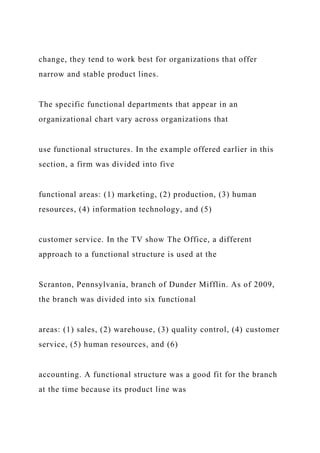 change, they tend to work best for organizations that offer
narrow and stable product lines.
The specific functional departments that appear in an
organizational chart vary across organizations that
use functional structures. In the example offered earlier in this
section, a firm was divided into five
functional areas: (1) marketing, (2) production, (3) human
resources, (4) information technology, and (5)
customer service. In the TV show The Office, a different
approach to a functional structure is used at the
Scranton, Pennsylvania, branch of Dunder Mifflin. As of 2009,
the branch was divided into six functional
areas: (1) sales, (2) warehouse, (3) quality control, (4) customer
service, (5) human resources, and (6)
accounting. A functional structure was a good fit for the branch
at the time because its product line was
 
