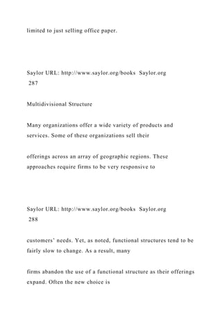 limited to just selling office paper.
Saylor URL: http://www.saylor.org/books Saylor.org
287
Multidivisional Structure
Many organizations offer a wide variety of products and
services. Some of these organizations sell their
offerings across an array of geographic regions. These
approaches require firms to be very responsive to
Saylor URL: http://www.saylor.org/books Saylor.org
288
customers’ needs. Yet, as noted, functional structures tend to be
fairly slow to change. As a result, many
firms abandon the use of a functional structure as their offerings
expand. Often the new choice is
 