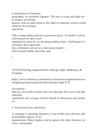 ry dimension of function,
geography, or customer segment. The key is to get the right set
of leaders reviewing
options with an open mind in the light of redesign criteria establ
ished by the strategic
aspiration.
Take a large public pension system we know. Its leaders convin
ced themselves that a new
organization must be set up along product lines. Challenged to r
econsider their approach,
they ultimately arrived at a functional model—
built around health, pensions, and
1
2/9/2018 Getting organizational redesign right | McKinsey &
Company
https://www.mckinsey.com/business-functions/organization/our-
insights/getting-organizational-redesign-right 8/12
investment—
that has served the system well over the past five years and und
erpinned
significant cost savings and the launch of innovative new produ
cts.
4. Go beyond lines and boxes
A company’s reporting structure is one of the most obvious and
controllable aspects of its
organization. Many leaders tend to ignore the other structure, pr
ocess, and people
 