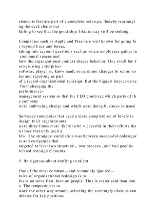 elements that are part of a complete redesign, thereby rearrangi
ng the deck chairs but
failing to see that the good ship Titanic may still be sinking.
Companies such as Apple and Pixar are well known for going fa
r beyond lines and boxes,
taking into account questions such as where employees gather in
communal spaces and
how the organizational context shapes behavior. One small but f
ast-growing enterprise-
software player we know made some minor changes to senior ro
les and reporting as part
of a recent organizational redesign. But the biggest impact came
from changing the
performance-
management system so that the CEO could see which parts of th
e company
were embracing change and which were doing business as usual.
Surveyed companies that used a more complete set of levers to
design their organizations
were three times more likely to be successful in their efforts tha
n those that only used a
few. The strongest correlation was between successful redesigne
rs and companies that
targeted at least two structural-, two process-, and two people-
related redesign elements.
5. Be rigorous about drafting in talent
One of the most common—and commonly ignored—
rules of organizational redesign is to
focus on roles first, then on people. This is easier said than don
e. The temptation is to
work the other way around, selecting the seemingly obvious can
didates for key positions
 