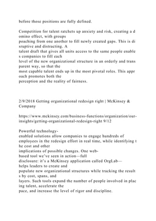 before those positions are fully defined.
Competition for talent ratchets up anxiety and risk, creating a d
omino effect, with groups
poaching from one another to fill newly created gaps. This is di
sruptive and distracting. A
talent draft that gives all units access to the same people enable
s companies to fill each
level of the new organizational structure in an orderly and trans
parent way, so that the
most capable talent ends up in the most pivotal roles. This appr
oach promotes both the
perception and the reality of fairness.
2/9/2018 Getting organizational redesign right | McKinsey &
Company
https://www.mckinsey.com/business-functions/organization/our-
insights/getting-organizational-redesign-right 9/12
Powerful technology-
enabled solutions allow companies to engage hundreds of
employees in the redesign effort in real time, while identifying t
he cost and other
implications of possible changes. One web-
based tool we’ve seen in action—full
disclosure: it’s a McKinsey application called OrgLab—
helps leaders to create and
populate new organizational structures while tracking the result
s by cost, spans, and
layers. Such tools expand the number of people involved in plac
ing talent, accelerate the
pace, and increase the level of rigor and discipline.
 