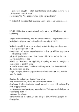 consciously sought to shift the thinking of its sales experts from
“we create value for our
customers” to “we create value with our partners.”
7. Establish metrics that measure short- and long-term success
2/9/2018 Getting organizational redesign right | McKinsey &
Company
https://www.mckinsey.com/business-functions/organization/our-
insights/getting-organizational-redesign-right 10/12
Nobody would drive a car without a functioning speedometer, y
et a surprising number of
companies roll out an organizational redesign without any new (
or at least specially
tailored) performance metrics. Some older ones might be releva
nt, but usually not the
whole set. New metrics, typically focusing on how a changed or
ganization is contributing
to performance over the short and long term, are best framed at
the aspiration-setting
stage. Simple, clear key performance indicators (KPIs) are the
way forward.
During the redesign effort of one high-
tech manufacturer, it set up a war room where it
displayed leading indicators such as orders received, orders ship
ped, supply-chain
performance, and customer complaints. This approach helped th
e company both to
measure the short-
term impact of the changes and to spot early warning signs of
disruption.
 
