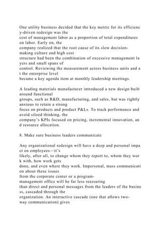 One utility business decided that the key metric for its efficienc
y-driven redesign was the
cost of management labor as a proportion of total expenditures
on labor. Early on, the
company realized that the root cause of its slow decision-
making culture and high cost
structure had been the combination of excessive management la
yers and small spans of
control. Reviewing the measurement across business units and a
t the enterprise level
became a key agenda item at monthly leadership meetings.
A leading materials manufacturer introduced a new design built
around functional
groups, such as R&D, manufacturing, and sales, but was rightly
anxious to retain a strong
focus on products and product P&Ls. To track performance and
avoid siloed thinking, the
company’s KPIs focused on pricing, incremental innovation, an
d resource allocation.
8. Make sure business leaders communicate
Any organizational redesign will have a deep and personal impa
ct on employees—it’s
likely, after all, to change whom they report to, whom they wor
k with, how work gets
done, and even where they work. Impersonal, mass communicati
on about these issues
from the corporate center or a program-
management office will be far less reassuring
than direct and personal messages from the leaders of the busine
ss, cascaded through the
organization. An interactive cascade (one that allows two-
way communication) gives
 