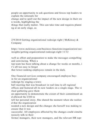 people an opportunity to ask questions and forces top leaders to
explain the rationale for
change and to spell out the impact of the new design in their ow
n words, highlighting the
things that really matter. This can take time and requires planni
ng at an early stage, as
2/9/2018 Getting organizational redesign right | McKinsey &
Company
https://www.mckinsey.com/business-functions/organization/our-
insights/getting-organizational-redesign-right 11/12
well as effort and preparation to make the messages compelling
and convincing. When a
top team has been talking about a change for weeks or months, i
t’s all too easy to forget
that lower-ranking employees remain in the dark.
One financial-services company encouraged employee buy-
in for an organizational
redesign by staging a town-
hall meeting that was broadcast in real time to all regional
offices and featured all its new leaders on a single stage. The vi
rtual gathering gave them
an opportunity to demonstrate the extent of their commitment an
d allowed the CEO to
tell her personal story. She shared the moment when she realize
d that the organization
needed a new design and the changes she herself was making to
ensure that it was
successful. All employees affected by the changes could simulta
neously talk to their
former managers, their new managers, and the relevant HR repr
 
