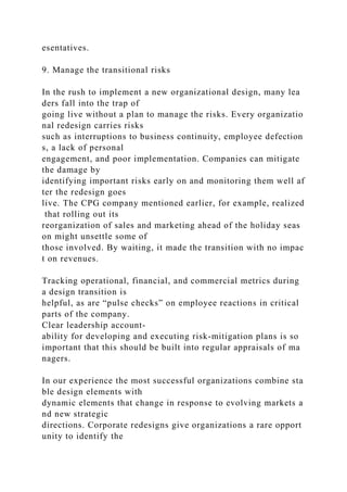 esentatives.
9. Manage the transitional risks
In the rush to implement a new organizational design, many lea
ders fall into the trap of
going live without a plan to manage the risks. Every organizatio
nal redesign carries risks
such as interruptions to business continuity, employee defection
s, a lack of personal
engagement, and poor implementation. Companies can mitigate
the damage by
identifying important risks early on and monitoring them well af
ter the redesign goes
live. The CPG company mentioned earlier, for example, realized
that rolling out its
reorganization of sales and marketing ahead of the holiday seas
on might unsettle some of
those involved. By waiting, it made the transition with no impac
t on revenues.
Tracking operational, financial, and commercial metrics during
a design transition is
helpful, as are “pulse checks” on employee reactions in critical
parts of the company.
Clear leadership account-
ability for developing and executing risk-mitigation plans is so
important that this should be built into regular appraisals of ma
nagers.
In our experience the most successful organizations combine sta
ble design elements with
dynamic elements that change in response to evolving markets a
nd new strategic
directions. Corporate redesigns give organizations a rare opport
unity to identify the
 
