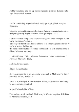 stable backbone and set up those elements ripe for dynamic cha
nge. Successful leaders
2/9/2018 Getting organizational redesign right | McKinsey &
Company
https://www.mckinsey.com/business-functions/organization/our-
insights/getting-organizational-redesign-right 12/12
and successful companies take advantage of such changes to “re
build the future”—but a
landscape littered with failed efforts is a sobering reminder of w
hat’s at stake. Following
the nine simple rules described in this article will increase the o
dds of a happy outcome.
1. Mina Kimes, “What admired firms don’t have in common,”
Fortune, March 6, 2009,
archive.fortune.com.
About the author(s)
Steven Aronowitz is an associate principal in McKinsey’s San F
rancisco office, Aaron De
Smet is a principal in the Houston office, and Deirdre McGinty
is an associate principal
in the Philadelphia office.
The authors wish to thank McKinsey’s Wouter Aghina, Lili Dua
n, Monica Murarka, and
 