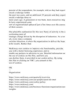 percent of the respondents, for example, told us they had experi
enced a redesign within
the past two years, and an additional 25 percent said they experi
enced a redesign three or
more years ago. A generation or two back, most executives mig
ht have experienced some
sort of organizational upheaval just a few times over the course
of their careers.
One plausible explanation for this new flurry of activity is the a
ccelerating pace of
strategic change driven by the disruption of industries. As a res
ult, every time a company
switches direction, it alters the organization to deliver the hope
d-for results. Rather than
McKinsey uses cookies to improve site functionality, provide
you with a better browsing experience, and to
enable our partners to advertise to you. Detailed information on
the use of cookies on this Site, and how you
can decline them, is provided in our cookie policy. By using
this Site or clicking on "OK", you consent to the
use of cookies.
OK
Organization
https://www.mckinsey.com/quarterly/overview
https://www.mckinsey.com/our-people/aaron-de-smet
https://www.mckinsey.com/cookie-policy
https://www.mckinsey.com/
https://www.mckinsey.com/business-functions/organization/our-
insights
 