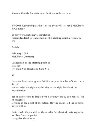 Kirsten Weerda for their contributions to this article.
2/9/2018 Leadership as the starting point of strategy | McKinsey
& Company
https://www.mckinsey.com/global-
themes/leadership/leadership-as-the-starting-point-of-strategy
1/8
Article
February 2005
McKinsey Quarterly
Leadership as the starting point of
strategy
By Tsun-Yan Hsieh and Sara Yik
W
Even the best strategy can fail if a corporation doesn’t have a ca
dre of
leaders with the right capabilities at the right levels of the
organization.
hen it comes time to implement a strategy, many companies find
themselves
stymied at the point of execution. Having identified the opportu
nities within
their reach, they watch as the results fall short of their aspiratio
ns. Too few companies
recognize the reason.
 