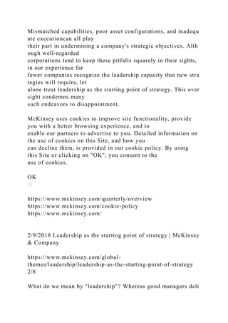Mismatched capabilities, poor asset configurations, and inadequ
ate executioncan all play
their part in undermining a company's strategic objectives. Alth
ough well-regarded
corporations tend to keep these pitfalls squarely in their sights,
in our experience far
fewer companies recognize the leadership capacity that new stra
tegies will require, let
alone treat leadership as the starting point of strategy. This over
sight condemns many
such endeavors to disappointment.
McKinsey uses cookies to improve site functionality, provide
you with a better browsing experience, and to
enable our partners to advertise to you. Detailed information on
the use of cookies on this Site, and how you
can decline them, is provided in our cookie policy. By using
this Site or clicking on "OK", you consent to the
use of cookies.
OK
https://www.mckinsey.com/quarterly/overview
https://www.mckinsey.com/cookie-policy
https://www.mckinsey.com/
2/9/2018 Leadership as the starting point of strategy | McKinsey
& Company
https://www.mckinsey.com/global-
themes/leadership/leadership-as-the-starting-point-of-strategy
2/8
What do we mean by "leadership"? Whereas good managers deli
 