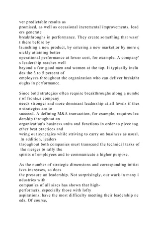 ver predictable results as
promised, as well as occasional incremental improvements, lead
ers generate
breakthroughs in performance. They create something that wasn'
t there before by
launching a new product, by entering a new market,or by more q
uickly attaining better
operational performance at lower cost, for example. A company'
s leadership reaches well
beyond a few good men and women at the top. It typically inclu
des the 3 to 5 percent of
employees throughout the organization who can deliver breakthr
oughs in performance.
Since bold strategies often require breakthroughs along a numbe
r of fronts,a company
needs stronger and more dominant leadership at all levels if thes
e strategies are to
succeed. A defining M&A transaction, for example, requires lea
dership throughout an
organization's business units and functions in order to piece tog
ether best practices and
wring out synergies while striving to carry on business as usual.
In addition, leaders
throughout both companies must transcend the technical tasks of
the merger to rally the
spirits of employees and to communicate a higher purpose.
As the number of strategic dimensions and corresponding initiat
ives increases, so does
the pressure on leadership. Not surprisingly, our work in many i
ndustries with
companies of all sizes has shown that high-
performers, especially those with lofty
aspirations, have the most difficulty meeting their leadership ne
eds. Of course,
 